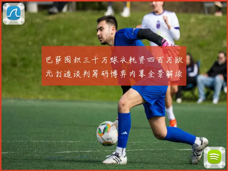 巴萨囤积三十万球衣耗资四百万欧元打造谈判筹码博弈内幕全景解读